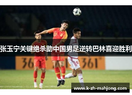 张玉宁关键绝杀助中国男足逆转巴林喜迎胜利 张玉宁关键绝杀助中国男足逆转巴林喜迎胜利