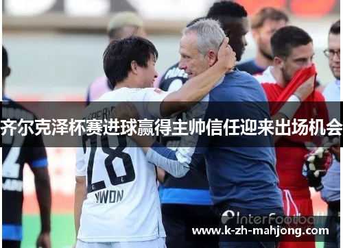 齐尔克泽杯赛进球赢得主帅信任迎来出场机会 齐尔克泽杯赛进球赢得主帅信任迎来出场机会