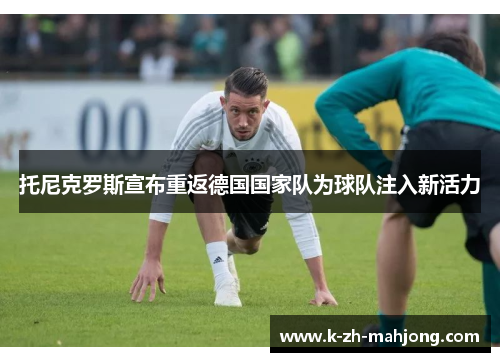 托尼克罗斯宣布重返德国国家队为球队注入新活力 托尼克罗斯宣布重返德国国家队为球队注入新活力