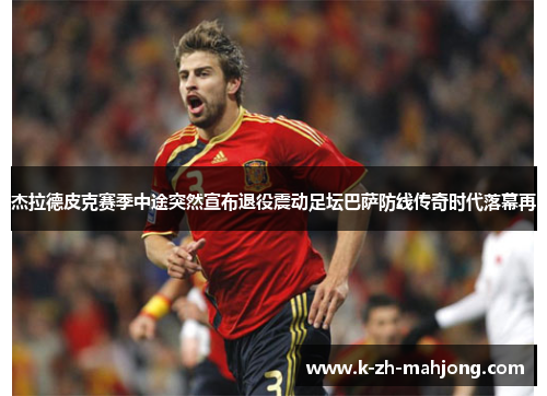 杰拉德皮克赛季中途突然宣布退役震动足坛巴萨防线传奇时代落幕再 杰拉德皮克赛季中途突然宣布退役震动足坛巴萨防线传奇时代落幕再